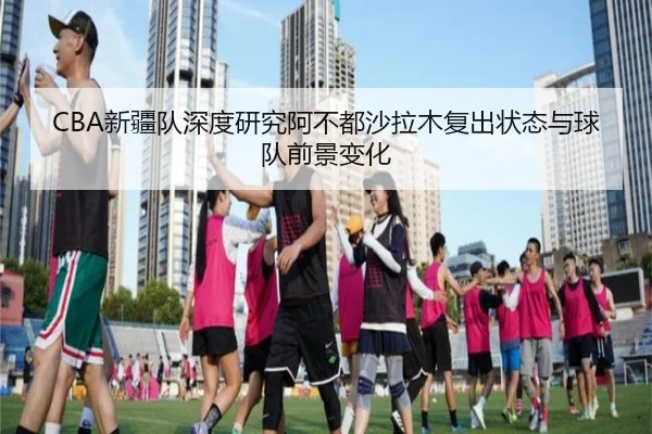 CBA新疆队深度研究阿不都沙拉木复出状态与球队前景变化