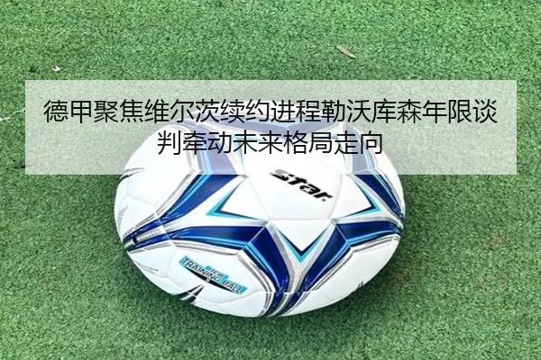 德甲聚焦维尔茨续约进程勒沃库森年限谈判牵动未来格局走向