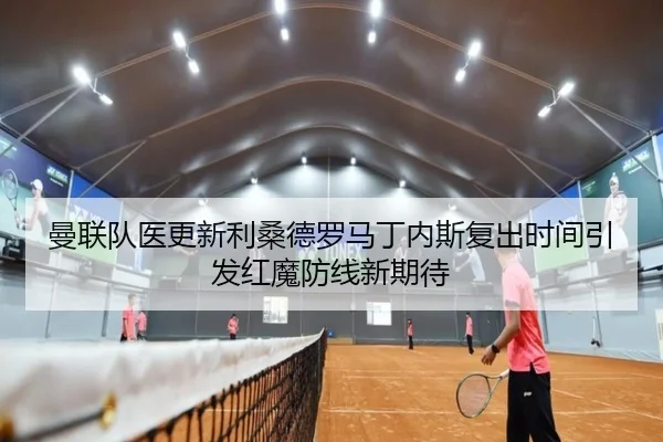 曼联队医更新利桑德罗马丁内斯复出时间引发红魔防线新期待 | kaiyun