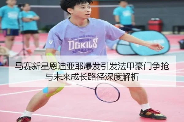 马赛新星恩迪亚耶爆发引发法甲豪门争抢与未来成长路径深度解析