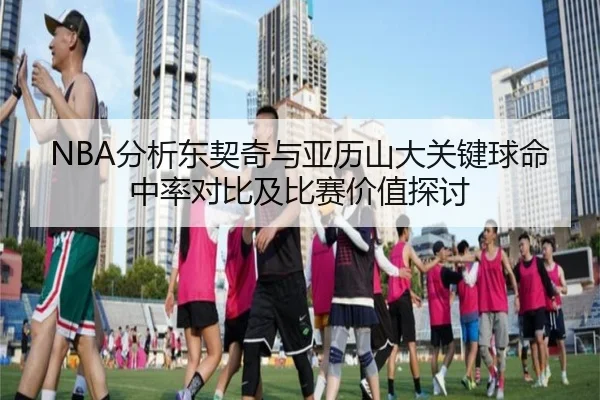 NBA分析东契奇与亚历山大关键球命中率对比及比赛价值探讨