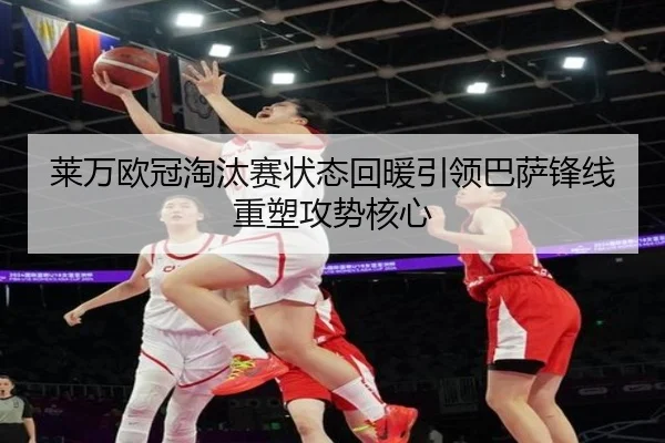 莱万欧冠淘汰赛状态回暖引领巴萨锋线重塑攻势核心